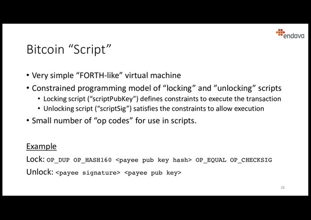 Bitcoin “Script”
• Very simple “FORTH-like” virtual machine
• Constrained programming model of “locking” and ”unlocking” scripts
• Locking script (“scriptPubKey”) defines constraints to execute the transaction
• Unlocking script (“scriptSig”) satisfies the constraints to allow execution
• Small number of “op codes” for use in scripts.
Example
Lock: OP_DUP OP_HASH160  OP_EQUAL OP_CHECKSIG
Unlock:  
28
