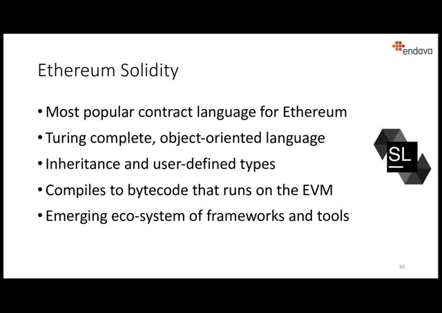 Ethereum Solidity
• Most popular contract language for Ethereum
• Turing complete, object-oriented language
• Inheritance and user-defined types
• Compiles to bytecode that runs on the EVM
• Emerging eco-system of frameworks and tools
30
