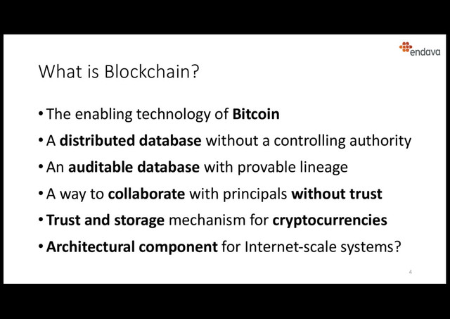 What is Blockchain?
• The enabling technology of Bitcoin
• A distributed database without a controlling authority
• An auditable database with provable lineage
• A way to collaborate with principals without trust
• Trust and storage mechanism for cryptocurrencies
• Architectural component for Internet-scale systems?
4
