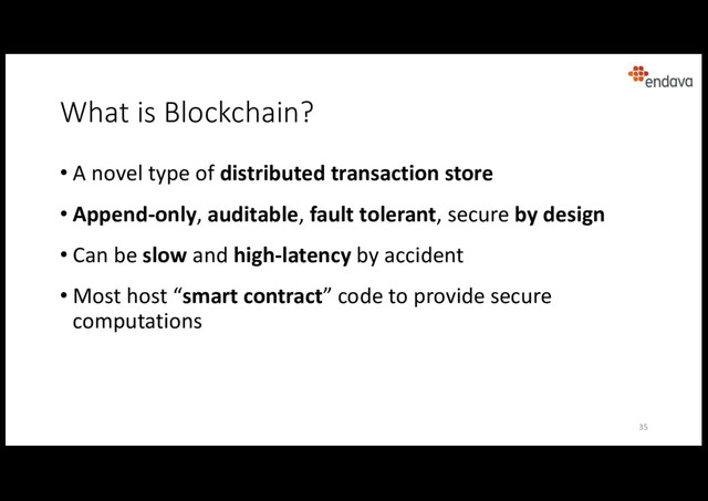 What is Blockchain?
• A novel type of distributed transaction store
• Append-only, auditable, fault tolerant, secure by design
• Can be slow and high-latency by accident
• Most host “smart contract” code to provide secure
computations
35
