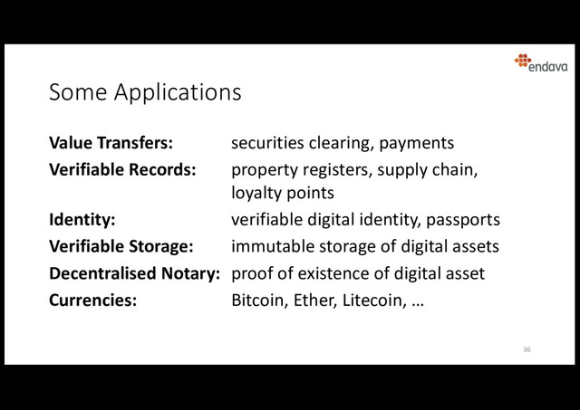 Some Applications
36
Value Transfers: securities clearing, payments
Verifiable Records: property registers, supply chain,
loyalty points
Identity: verifiable digital identity, passports
Verifiable Storage: immutable storage of digital assets
Decentralised Notary: proof of existence of digital asset
Currencies: Bitcoin, Ether, Litecoin, …
