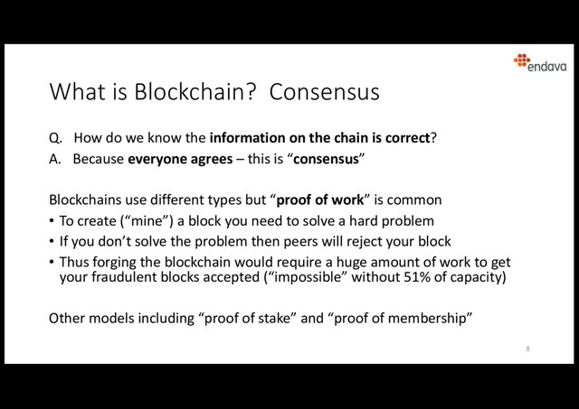What is Blockchain? Consensus
Q. How do we know the information on the chain is correct?
A. Because everyone agrees – this is “consensus”
Blockchains use different types but “proof of work” is common
• To create (“mine”) a block you need to solve a hard problem
• If you don’t solve the problem then peers will reject your block
• Thus forging the blockchain would require a huge amount of work to get
your fraudulent blocks accepted (“impossible” without 51% of capacity)
Other models including “proof of stake” and “proof of membership”
8

