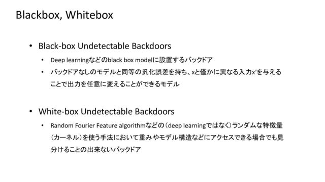 Blackbox, Whitebox
• Black-box Undetectable Backdoors
• Deep learningなどのblack box modelに設置するバックドア
• バックドアなしのモデルと同等の汎化誤差を持ち、xと僅かに異なる入力x’を与える
ことで出力を任意に変えることができるモデル
• White-box Undetectable Backdoors
• Random Fourier Feature algorithmなどの（deep learningではなく）ランダムな特徴量
（カーネル）を使う手法において重みやモデル構造などにアクセスできる場合でも見
分けることの出来ないバックドア
