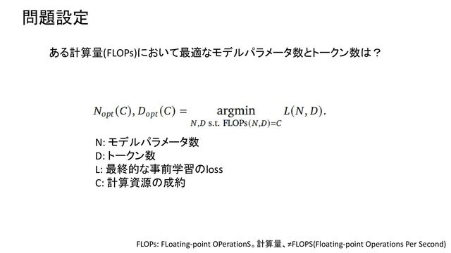 問題設定
N: モデルパラメータ数
D: トークン数
L: 最終的な事前学習のloss
C: 計算資源の成約
ある計算量(FLOPs)において最適なモデルパラメータ数とトークン数は？
FLOPs: FLoating-point OPerationS。計算量、≠FLOPS(Floating-point Operations Per Second)
