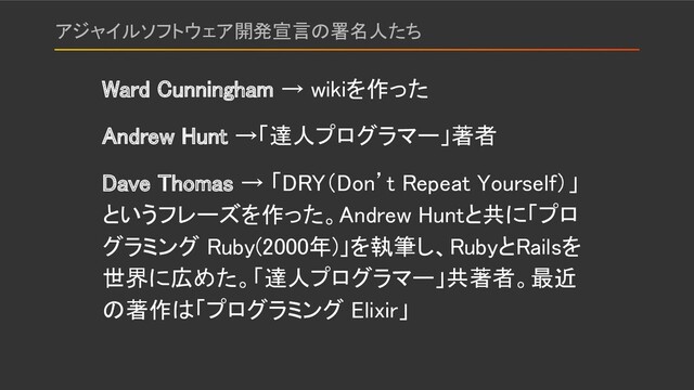 アジャイルソフトウェア開発宣言の署名人たち 
Ward Cunningham → wikiを作った 
Andrew Hunt →「達人プログラマー」著者 
Dave Thomas → 「DRY（Don’t Repeat Yourself）」
というフレーズを作った。Andrew Huntと共に「プロ
グラミング Ruby(2000年)」を執筆し、RubyとRailsを
世界に広めた。「達人プログラマー」共著者。最近
の著作は「プログラミング Elixir」 
 
