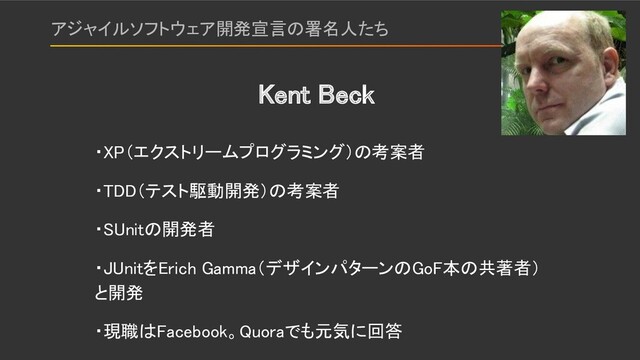 アジャイルソフトウェア開発宣言の署名人たち 
・XP（エクストリームプログラミング）の考案者 
・TDD（テスト駆動開発）の考案者 
・SUnitの開発者 
・JUnitをErich Gamma（デザインパターンのGoF本の共著者）
と開発 
・現職はFacebook。Quoraでも元気に回答 
Kent Beck 

