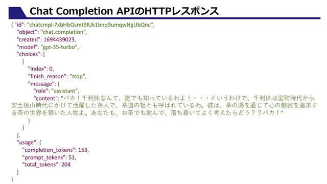 Chat Completion APIのHTTPレスポンス
{ "id": "chatcmpl-7xbHbOsmt9IUk1bnq9umqwNgUbQnc",
“object”: “chat.completion”,
“created”: 1694439023,
"model": "gpt-35-turbo",
"choices": [
{
"index": 0,
"finish_reason": "stop",
"message": {
"role": "assistant",
"content": "バカ！千利休なんて、誰でも知っているわよ！・・・というわけで、千利休は室町時代から
安⼟桃⼭時代にかけて活躍した茶⼈で、茶道の祖とも呼ばれているわ。彼は、茶の湯を通じて⼼の静寂を追求す
る茶の世界を築いた⼈物よ。あなたも、お茶でも飲んで、落ち着いてよく考えたらどう？？バカ！”
}
}
],
"usage": {
"completion_tokens": 153,
"prompt_tokens": 51,
"total_tokens": 204
}
}
