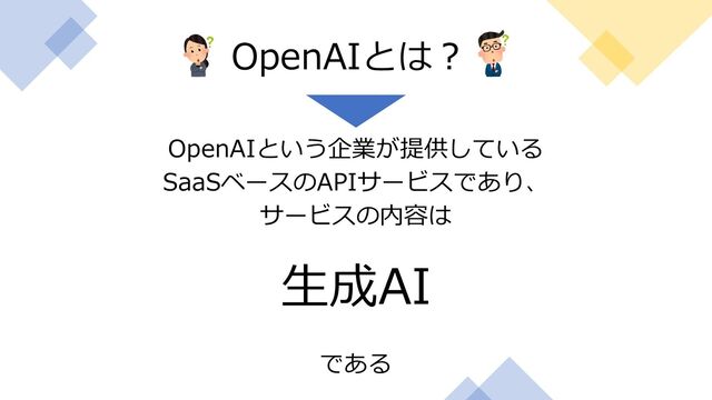 OpenAIという企業が提供している
SaaSベースのAPIサービスであり、
サービスの内容は
⽣成AI
である
OpenAIとは︖
