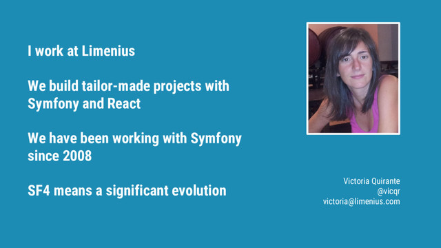 I work at Limenius
We build tailor-made projects with
Symfony and React
We have been working with Symfony
since 2008
SF4 means a significant evolution Victoria Quirante
@vicqr
victoria@limenius.com
