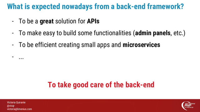 Victoria Quirante
@vicqr
victoria@limenius.com
- To be a great solution for APIs
- To make easy to build some functionalities (admin panels, etc.)
- To be efficient creating small apps and microservices
- ...
What is expected nowadays from a back-end framework?
To take good care of the back-end
