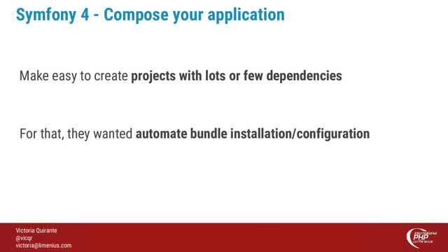 Victoria Quirante
@vicqr
victoria@limenius.com
Symfony 4 - Compose your application
Make easy to create projects with lots or few dependencies
For that, they wanted automate bundle installation/configuration
