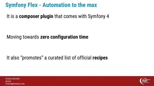 Victoria Quirante
@vicqr
victoria@limenius.com
Symfony Flex - Automation to the max
It is a composer plugin that comes with Symfony 4
Moving towards zero configuration time
It also “promotes” a curated list of official recipes

