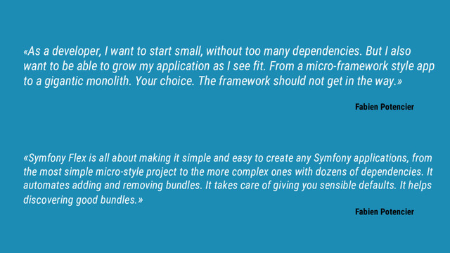 «As a developer, I want to start small, without too many dependencies. But I also
want to be able to grow my application as I see fit. From a micro-framework style app
to a gigantic monolith. Your choice. The framework should not get in the way.»
Fabien Potencier
«Symfony Flex is all about making it simple and easy to create any Symfony applications, from
the most simple micro-style project to the more complex ones with dozens of dependencies. It
automates adding and removing bundles. It takes care of giving you sensible defaults. It helps
discovering good bundles.»
Fabien Potencier
