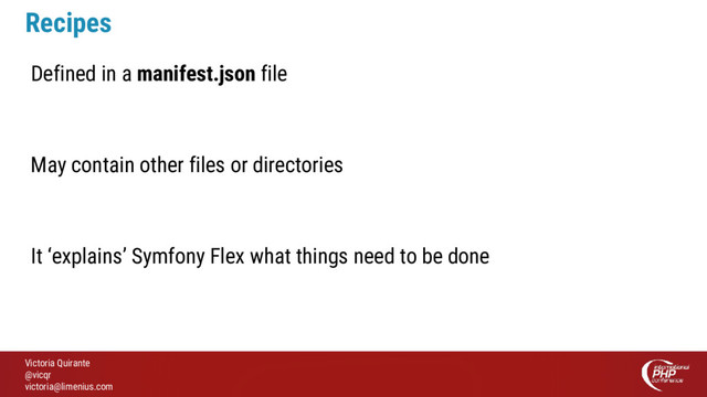 Victoria Quirante
@vicqr
victoria@limenius.com
Recipes
Defined in a manifest.json file
May contain other files or directories
It ‘explains’ Symfony Flex what things need to be done
