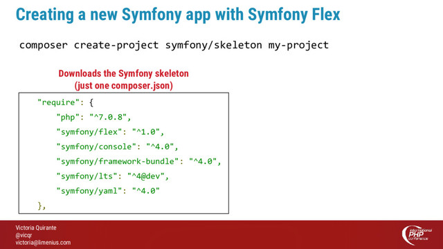 Victoria Quirante
@vicqr
victoria@limenius.com
Creating a new Symfony app with Symfony Flex
composer create-project symfony/skeleton my-project
"require": {
"php": "^7.0.8",
"symfony/flex": "^1.0",
"symfony/console": "^4.0",
"symfony/framework-bundle": "^4.0",
"symfony/lts": "^4@dev",
"symfony/yaml": "^4.0"
},
Downloads the Symfony skeleton
(just one composer.json)
