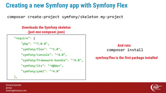 Victoria Quirante
@vicqr
victoria@limenius.com
Creating a new Symfony app with Symfony Flex
composer create-project symfony/skeleton my-project
"require": {
"php": "^7.0.8",
"symfony/flex": "^1.0",
"symfony/console": "^4.0",
"symfony/framework-bundle": "^4.0",
"symfony/lts": "^4@dev",
"symfony/yaml": "^4.0"
},
Downloads the Symfony skeleton
(just one composer.json)
composer install
symfony/flex is the first package installed
And runs
