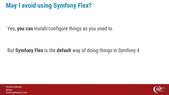 Victoria Quirante
@vicqr
victoria@limenius.com
May I avoid using Symfony Flex?
Yes, you can install/configure things as you used to
But Symfony Flex is the default way of doing things in Symfony 4
