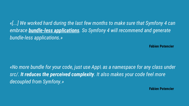 «[...] We worked hard during the last few months to make sure that Symfony 4 can
embrace bundle-less applications. So Symfony 4 will recommend and generate
bundle-less applications.»
Fabien Potencier
«No more bundle for your code, just use App\ as a namespace for any class under
src/. It reduces the perceived complexity. It also makes your code feel more
decoupled from Symfony.»
Fabien Potencier
