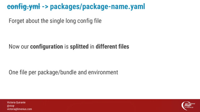 Victoria Quirante
@vicqr
victoria@limenius.com
config.yml -> packages/package-name.yaml
Forget about the single long config file
Now our configuration is splitted in different files
One file per package/bundle and environment
