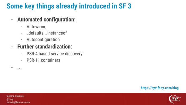 Victoria Quirante
@vicqr
victoria@limenius.com
Some key things already introduced in SF 3
- Automated configuration:
- Autowiring
- _defaults, _instanceof
- Autoconfiguration
- Further standardization:
- PSR-4 based service discovery
- PSR-11 containers
- ...
https://symfony.com/blog
