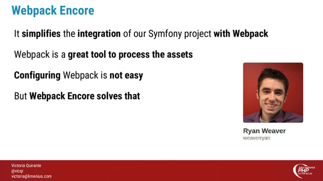 Victoria Quirante
@vicqr
victoria@limenius.com
Webpack Encore
It simplifies the integration of our Symfony project with Webpack
Webpack is a great tool to process the assets
Configuring Webpack is not easy
But Webpack Encore solves that
