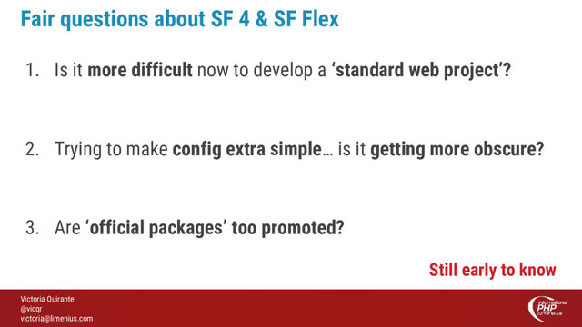 Victoria Quirante
@vicqr
victoria@limenius.com
Fair questions about SF 4 & SF Flex
1. Is it more difficult now to develop a ‘standard web project’?
2. Trying to make config extra simple… is it getting more obscure?
3. Are ‘official packages’ too promoted?
Still early to know
