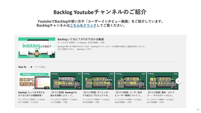Backlog Youtubeチャンネルのご紹介
YoutubeでBacklogの使い⽅や「ユーザーインタビュー動画」をご紹介しています。
Backlogチャンネルはこちらをクリックしてご覧ください。
24
