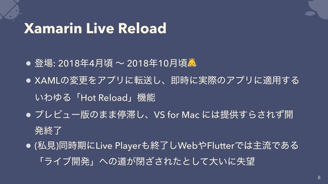 Xamarin Live Reload
ొ৔: 2018೥4݄ࠒ ʙ 2018೥10݄ࠒ
XAMLͷมߋΛΞϓϦʹసૹ͠ɺଈ࣌ʹ࣮ࡍͷΞϓϦʹద༻͢Δ
͍ΘΏΔʮHot Reloadʯػೳ
ϓϨϏϡʔ൛ͷ··ఀ଺͠ɺVS for Mac ʹ͸ఏڙ͢Β͞Εͣ։
ൃऴྃ
(ࢲݟ)ಉ࣌ظʹLive Player΋ऴྃ͠Web΍FlutterͰ͸ओྲྀͰ͋Δ
ʮϥΠϒ։ൃʯ΁ͷಓ͕ด͟͞Εͨͱͯ͠େ͍ʹࣦ๬


