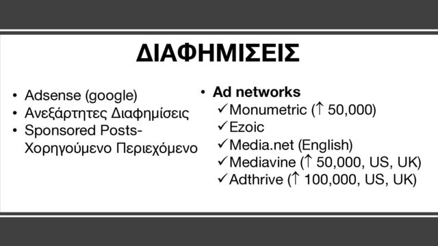 • Ad networks
üMonumetric (­ 50,000)
üEzoic
üMedia.net (English)
üMediavine (­ 50,000, US, UK)
üAdthrive (­ 100,000, US, UK)
• Adsense (google)
• Ανεξάρτητες Διαφημίσεις
• Sponsored Posts-
Χορηγούμενο Περιεχόμενο
ΔΙΑΦΗΜΙΣΕΙΣ
