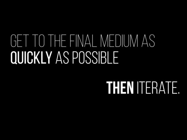 Get to the final medium as
quickly as possible
Then iterate.
