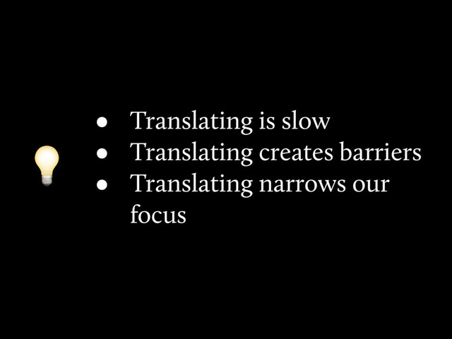 • Translating is slow
• Translating creates barriers
• Translating narrows our
focus

