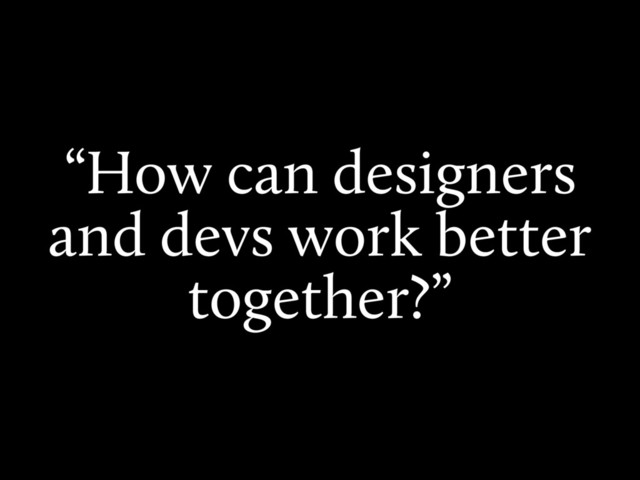 “How can designers
and devs work better
together?”

