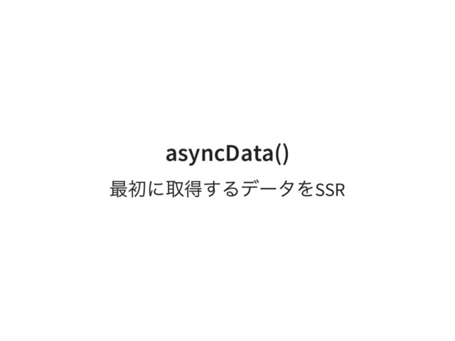 asyncData()
最初に取得するデータをSSR
