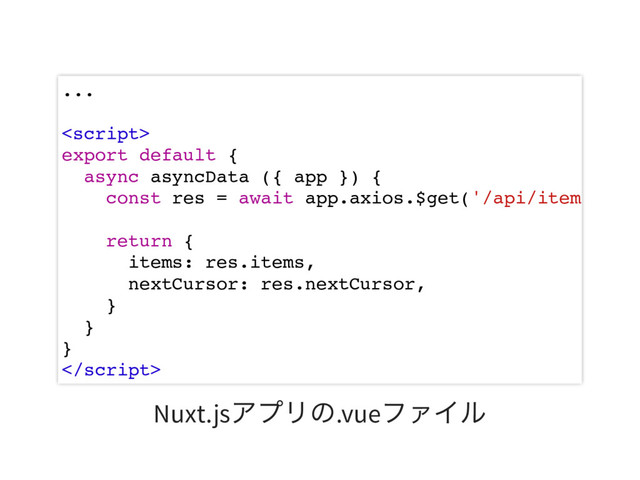 ...

export default {
async asyncData ({ app }) {
const res = await app.axios.$get('/api/item
return {
items: res.items,
nextCursor: res.nextCursor,
}
}
}

Nuxt.js
アプリの.vue
ファイル
