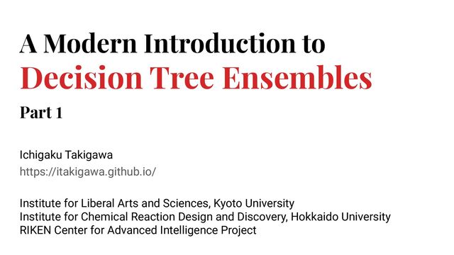 https://itakigawa.github.io/
A Modern Introduction to
Decision Tree Ensembles
Ichigaku Takigawa
Institute for Liberal Arts and Sciences, Kyoto University
Institute for Chemical Reaction Design and Discovery, Hokkaido University
RIKEN Center for Advanced Intelligence Project
Part 1
