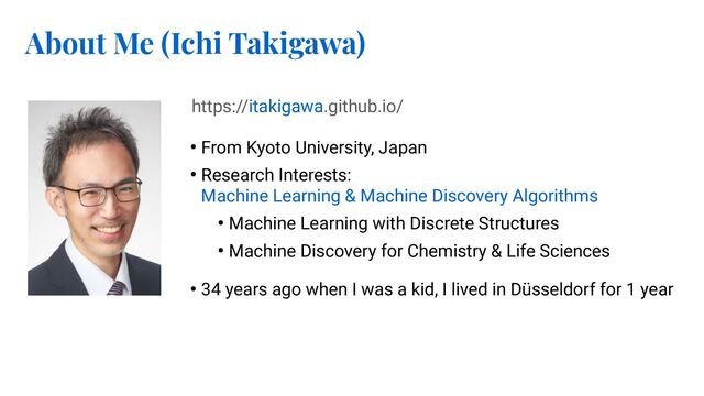 About Me (Ichi Takigawa)
• From Kyoto University, Japan
• Research Interests:
Machine Learning & Machine Discovery Algorithms
• Machine Learning with Discrete Structures
• Machine Discovery for Chemistry & Life Sciences
• 34 years ago when I was a kid, I lived in Düsseldorf for 1 year
https://itakigawa.github.io/
