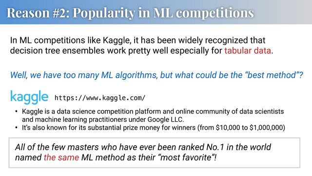 Reason #2: Popularity in ML competitions
In ML competitions like Kaggle, it has been widely recognized that
decision tree ensembles work pretty well especially for tabular data.
Well, we have too many ML algorithms, but what could be the “best method”?
https://www.kaggle.com/
• Kaggle is a data science competition platform and online community of data scientists
and machine learning practitioners under Google LLC.
• It’s also known for its substantial prize money for winners (from $10,000 to $1,000,000)
All of the few masters who have ever been ranked No.1 in the world
named the same ML method as their “most favorite”!
