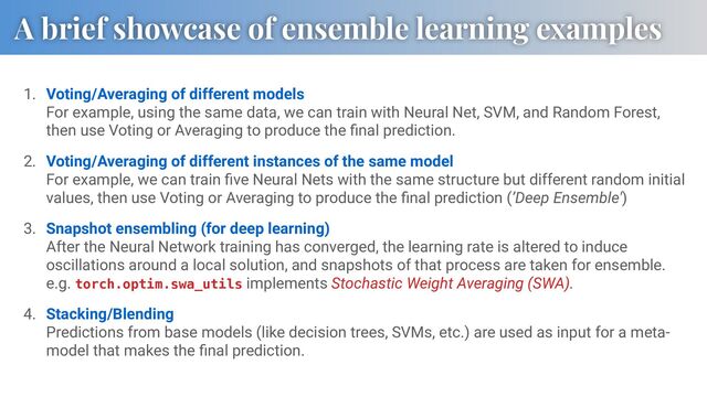 A brief showcase of ensemble learning examples
1. Voting/Averaging of different models
For example, using the same data, we can train with Neural Net, SVM, and Random Forest,
then use Voting or Averaging to produce the ﬁnal prediction.
2. Voting/Averaging of different instances of the same model
For example, we can train ﬁve Neural Nets with the same structure but different random initial
values, then use Voting or Averaging to produce the ﬁnal prediction (’Deep Ensemble')
3. Snapshot ensembling (for deep learning)
After the Neural Network training has converged, the learning rate is altered to induce
oscillations around a local solution, and snapshots of that process are taken for ensemble.
e.g. torch.optim.swa_utils implements Stochastic Weight Averaging (SWA).
4. Stacking/Blending
Predictions from base models (like decision trees, SVMs, etc.) are used as input for a meta-
model that makes the ﬁnal prediction.
