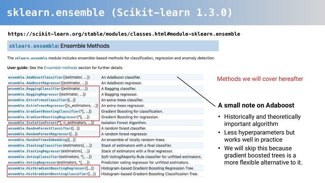 sklearn.ensemble (Scikit-learn 1.3.0)
https://scikit-learn.org/stable/modules/classes.html#module-sklearn.ensemble
Methods we will cover hereafter
A small note on Adaboost
• Historically and theoretically
important algorithm
• Less hyperparameters but
works well in practice
• We will skip this because
gradient boosted trees is a
more ﬂexible alternative to it.
