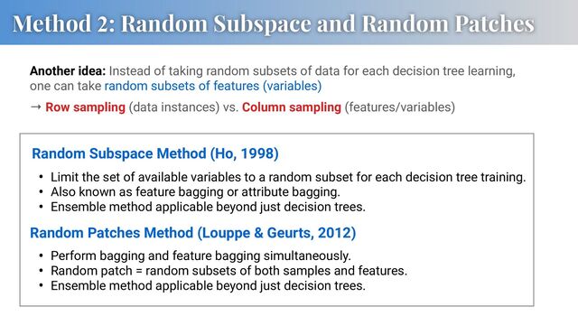 Method 2: Random Subspace and Random Patches
• Limit the set of available variables to a random subset for each decision tree training.
• Also known as feature bagging or attribute bagging.
• Ensemble method applicable beyond just decision trees.
Random Subspace Method (Ho, 1998)
Random Patches Method (Louppe & Geurts, 2012)
Another idea: Instead of taking random subsets of data for each decision tree learning,
one can take random subsets of features (variables)
→ Row sampling (data instances) vs. Column sampling (features/variables)
• Perform bagging and feature bagging simultaneously.
• Random patch = random subsets of both samples and features.
• Ensemble method applicable beyond just decision trees.
