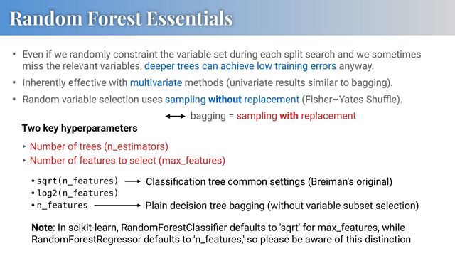 • Even if we randomly constraint the variable set during each split search and we sometimes
miss the relevant variables, deeper trees can achieve low training errors anyway.
• Inherently effective with multivariate methods (univariate results similar to bagging).
• Random variable selection uses sampling without replacement (Fisher–Yates Shuﬄe).
Random Forest Essentials
•sqrt(n_features)
•log2(n_features)
•n_features
‣ Number of trees (n_estimators)
‣ Number of features to select (max_features)
Classiﬁcation tree common settings (Breiman's original)
Plain decision tree bagging (without variable subset selection)
Note: In scikit-learn, RandomForestClassiﬁer defaults to 'sqrt' for max_features, while
RandomForestRegressor defaults to 'n_features,' so please be aware of this distinction
Two key hyperparameters
bagging = sampling with replacement
