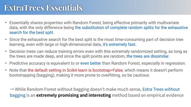 • Essentially shares properties with Random Forest, being effective primarily with multivariate
data, with the only difference being the substitution of complete random splits for the exhaustive
search for the best split.
• Since the exhaustive search for the best split is the most time-consuming part of decision tree
learning, even with large or high-dimensional data, it's extremely fast.
• Decision trees can reduce training errors even with this extremely randomized setting, as long as
the trees are made deep, and since the split points are random, the trees are dissimilar.
• Predictive accuracy is equivalent to or even better than Random Forest, especially in regression.
• Note that the default setting in Scikit-learn is bootstrap=False, which means it doesn't perform
bootstrapping (bagging), making it more prone to overﬁtting, so be cautious.
ExtraTrees Essentials
While Random Forest without bagging doesn't make much sense, Extra Trees without
bagging is an extremely promising and interesting method based on empirical evidence
