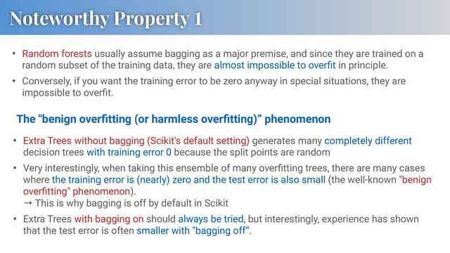 • Random forests usually assume bagging as a major premise, and since they are trained on a
random subset of the training data, they are almost impossible to overﬁt in principle.
• Conversely, if you want the training error to be zero anyway in special situations, they are
impossible to overﬁt.
Noteworthy Property 1
• Extra Trees without bagging (Scikit's default setting) generates many completely different
decision trees with training error 0 because the split points are random
• Very interestingly, when taking this ensemble of many overﬁtting trees, there are many cases
where the training error is (nearly) zero and the test error is also small (the well-known "benign
overﬁtting" phenomenon).
→ This is why bagging is off by default in Scikit
• Extra Trees with bagging on should always be tried, but interestingly, experience has shown
that the test error is often smaller with "bagging off”.
The "benign overﬁtting (or harmless overﬁtting)“ phenomenon

