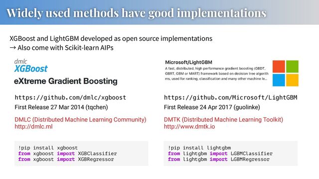 XGBoost and LightGBM developed as open source implementations
Also come with Scikit-learn AIPs
Widely used methods have good implementations
https://github.com/dmlc/xgboost https://github.com/Microsoft/LightGBM
First Release 24 Apr 2017 (guolinke)
First Release 27 Mar 2014 (tqchen)
DMLC (Distributed Machine Learning Community)
http://dmlc.ml
DMTK (Distributed Machine Learning Toolkit)
http://www.dmtk.io
!pip install xgboost
from xgboost import XGBClassifier
from xgboost import XGBRegressor
!pip install lightgbm
from lightgbm import LGBMClassifier
from lightgbm import LGBMRegressor
