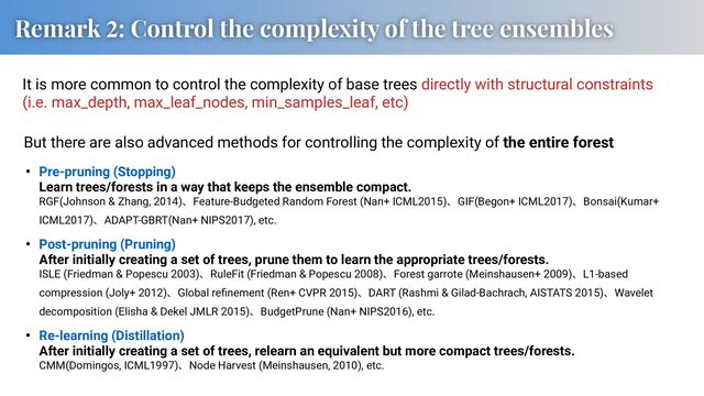 Remark 2: Control the complexity of the tree ensembles
It is more common to control the complexity of base trees directly with structural constraints
(i.e. max_depth, max_leaf_nodes, min_samples_leaf, etc)
• Pre-pruning (Stopping)
Learn trees/forests in a way that keeps the ensemble compact.
RGF(Johnson & Zhang, 2014)ɺFeature-Budgeted Random Forest (Nan+ ICML2015)ɺGIF(Begon+ ICML2017)ɺBonsai(Kumar+
ICML2017)ɺADAPT-GBRT(Nan+ NIPS2017), etc.
• Post-pruning (Pruning)
After initially creating a set of trees, prune them to learn the appropriate trees/forests.
ISLE (Friedman & Popescu 2003)ɺRuleFit (Friedman & Popescu 2008)ɺForest garrote (Meinshausen+ 2009)ɺL1-based
compression (Joly+ 2012)ɺGlobal reﬁnement (Ren+ CVPR 2015)ɺDART (Rashmi & Gilad-Bachrach, AISTATS 2015)ɺWavelet
decomposition (Elisha & Dekel JMLR 2015)ɺBudgetPrune (Nan+ NIPS2016), etc.
• Re-learning (Distillation)
After initially creating a set of trees, relearn an equivalent but more compact trees/forests.
CMM(Domingos, ICML1997)ɺNode Harvest (Meinshausen, 2010), etc.
But there are also advanced methods for controlling the complexity of the entire forest
