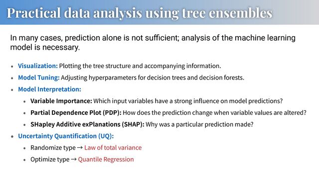 Practical data analysis using tree ensembles
In many cases, prediction alone is not suﬃcient; analysis of the machine learning
model is necessary.
Visualization: Plotting the tree structure and accompanying information.
Model Tuning: Adjusting hyperparameters for decision trees and decision forests.
Model Interpretation:
Variable Importance: Which input variables have a strong in uence on model predictions?
Partial Dependence Plot (PDP): How does the prediction change when variable values are altered?
SHapley Additive exPlanations (SHAP): Why was a particular prediction made?
Uncertainty Quanti cation (UQ):
Randomize type Law of total variance
Optimize type Quantile Regression
