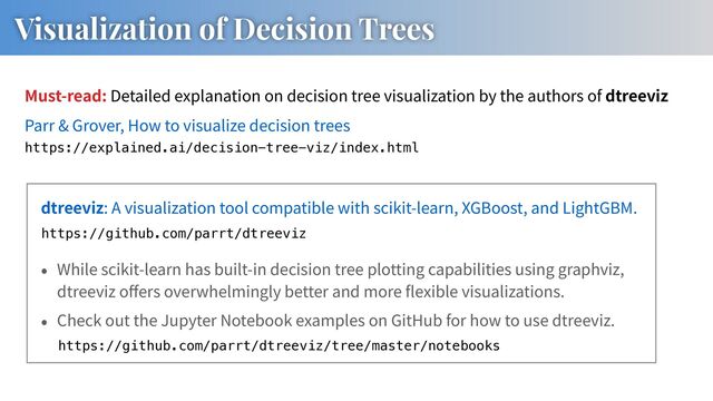 dtreeviz: A visualization tool compatible with scikit-learn, XGBoost, and LightGBM.
Visualization of Decision Trees
https://github.com/parrt/dtreeviz
While scikit-learn has built-in decision tree plotting capabilities using graphviz,
dtreeviz o ers overwhelmingly better and more exible visualizations.
Check out the Jupyter Notebook examples on GitHub for how to use dtreeviz.
Parr & Grover, How to visualize decision trees
https://explained.ai/decision-tree-viz/index.html
https://github.com/parrt/dtreeviz/tree/master/notebooks
Must-read: Detailed explanation on decision tree visualization by the authors of dtreeviz
