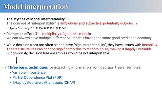 Model interpretation
• The Mythos of Model Interpretability:
The concept of "interpretability" is ambiguous and subjective, potentially dubious...?
Three basic techniques for extracting information from decision tree ensembles.
Variable importance
Partial Dependence Plot (PDP)
SHapley Additive exPlanations (SHAP)
https://doi.org/10.1145/3236386.3241340
• Rashomon effect: The multiplicity of good ML models
We can always have multiple different ML models having the same good prediction accuracy.
• While decision trees are often said to have "high interpretability", they have issues with instability.
The tree structures can change signiﬁcantly due to random noise, making it largely unreliable.
But obviously, decision tree ensembles would be not interpretable…
