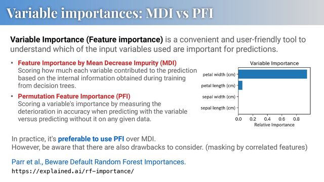 Variable Importance (Feature importance) is a convenient and user-friendly tool to
understand which of the input variables used are important for predictions.
Variable importances: MDI vs PFI
• Feature Importance by Mean Decrease Impurity (MDI)
Scoring how much each variable contributed to the prediction
based on the internal information obtained during training
from decision trees.
• Permutation Feature Importance (PFI)
Scoring a variable's importance by measuring the
deterioration in accuracy when predicting with the variable
versus predicting without it on any given data.
In practice, it's preferable to use PFI over MDI.
However, be aware that there are also drawbacks to consider. (masking by correlated features)
Parr et al., Beware Default Random Forest Importances.
https://explained.ai/rf-importance/
