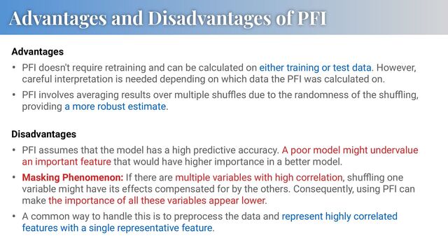 • PFI doesn't require retraining and can be calculated on either training or test data. However,
careful interpretation is needed depending on which data the PFI was calculated on.
• PFI involves averaging results over multiple shuﬄes due to the randomness of the shuﬄing,
providing a more robust estimate.
Advantages and Disadvantages of PFI
Advantages
• PFI assumes that the model has a high predictive accuracy. A poor model might undervalue
an important feature that would have higher importance in a better model.
• Masking Phenomenon: If there are multiple variables with high correlation, shuﬄing one
variable might have its effects compensated for by the others. Consequently, using PFI can
make the importance of all these variables appear lower.
• A common way to handle this is to preprocess the data and represent highly correlated
features with a single representative feature.
Disadvantages
